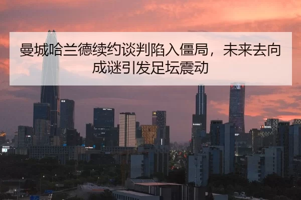 曼城哈兰德续约谈判陷入僵局，未来去向成谜引发足坛震动