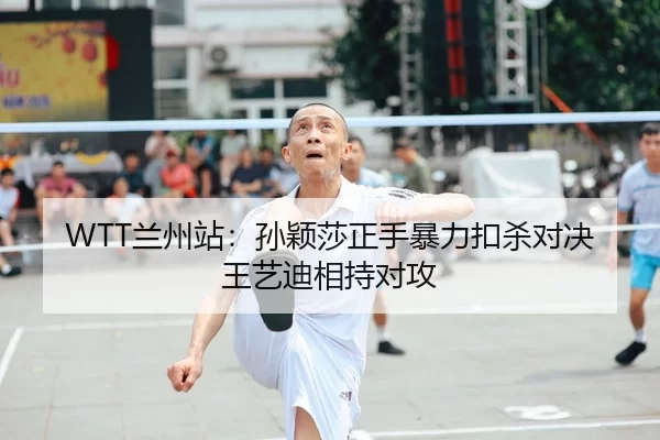 WTT兰州站：孙颖莎正手暴力扣杀对决王艺迪相持对攻