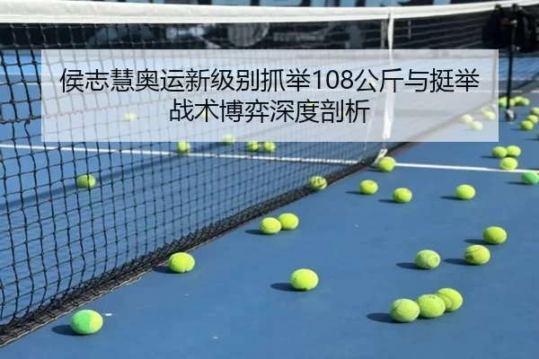 侯志慧奥运新级别抓举108公斤与挺举战术博弈深度剖析