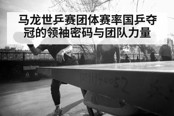 马龙世乒赛团体赛率国乒夺冠的领袖密码与团队力量