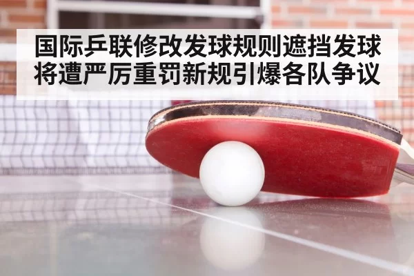 国际乒联修改发球规则遮挡发球将遭严厉重罚新规引爆各队争议