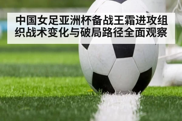 中国女足亚洲杯备战王霜进攻组织战术变化与破局路径全面观察