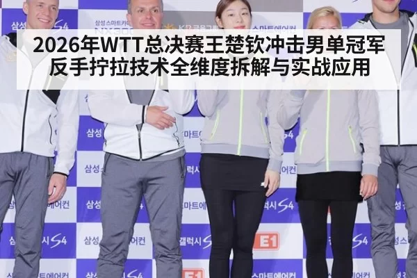 2026年WTT总决赛王楚钦冲击男单冠军反手拧拉技术全维度拆解与实战应用